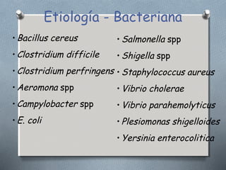 Etiología - Bacteriana 
•Bacillus cereus 
•Clostridium difficile 
•Clostridium perfringens 
•Aeromona spp 
•Campylobacter spp 
•E. coli 
•Salmonella spp 
•Shigella spp 
•Staphylococcus aureus 
•Vibrio cholerae 
•Vibrio parahemolyticus 
•Plesiomonas shigelloides 
•Yersinia enterocolitica 
 