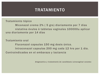 Tratamiento tópico
Miconazol crema 2% ( 5 grs) diariamente por 7 días
nistatina óvulos ò tabletas vaginales 100000u aplicar
una diariamente por 14 días
Tratamiento oral
Fluconazol capsulas 150 mg dosis única.
Intraconazol capsulas 200 mg cada 12 hrs por 1 dia.
Contraindicados en el embarazo y lactancia
Diagnostico y tratamiento de candidosis vulvovaginal cenetec
TRATAMIENTO
 