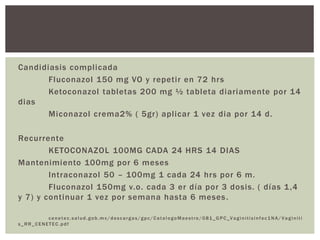 Candidiasis complicada
Fluconazol 150 mg VO y repetir en 72 hrs
Ketoconazol tabletas 200 mg ½ tableta diariamente por 14
dias
Miconazol crema2% ( 5gr) aplicar 1 vez dia por 14 d.
Recurrente
KETOCONAZOL 100MG CADA 24 HRS 14 DIAS
Mantenimiento 100mg por 6 meses
Intraconazol 50 – 100mg 1 cada 24 hrs por 6 m.
Fluconazol 150mg v.o. cada 3 er día por 3 dosis. ( días 1,4
y 7) y continuar 1 vez por semana hasta 6 meses.
cenetec.salud.gob.mx /descargas/gpc/CatalogoMaestro /081_GPC_Vaginitisinfec1NA/ Vaginiti
s_RR_CENETEC.pdf
 