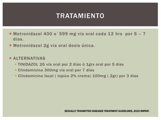  Metronidazol 400 o`599 mg vía oral cada 12 hrs por 5 – 7
días.
 Metronidazol 2g vía oral dosis única.
 ALTERNATIVAS
 TINIDAZOL 2G vía oral por 2 días ò 1grs oral por 5 días
 Clindamicina 300mg vía oral por 7 días
 Clindamicina local ( topico 2% crema) 100mg ( 2gr) por 3 días
TRATAMIENTO
SEXUALLY TRASMITTED DISEASES TREATMENT GUIDELINES, 2010 MMWR.
 
