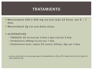  Metronidazol 400 ò 500 mg vía oral cada 12 horas por 5 – 7
días.
 Metronidazol 2g vía oral dosis única.
 ALTERNATIVAS
 TINIDAZOL 2G vía oral por 2 días ò 1grs oral por 5 días
 Clindamicina 300mg vía oral por 7 días
 Clindamicina local ( tópico 2% crema) 100mg ( 2gr) por 3 días
cenetec.salud.gob.mx/descargas/gpc/CatalogoMaestro/081_GPC_Vaginitisinfec1NA/Vaginitis
_RR_CENETEC.pdf
TRATAMIENTO
 