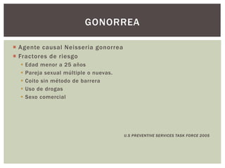  Agente causal Neisseria gonorrea
 Fractores de riesgo
 Edad menor a 25 años
 Pareja sexual múltiple o nuevas.
 Coito sin método de barrera
 Uso de drogas
 Sexo comercial
U.S PREVENTIVE SERVICES TASK FORCE 2005
GONORREA
 