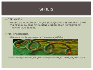  DEFINICION
 GRUPO DE PADECIMIENTOS QUE SE ADQUIERE Y SE TRANSMITE POR
VIA SEXUAL LA CUAL SE HA DENOMINADO COMO INFECCION DE
TRANSMICION SEXUAL.
 FISIOPATOLOGIA
 Causada por la espiroqueta treponema pallidum
cenetec.salud.gob.mx/094_GPC_ETSadolescyadulto/ENF_SEXUALES_RR_CENETEC.pdf
SIFILIS
 