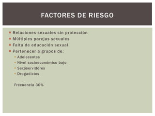  Relaciones sexuales sin protección
 Múltiples parejas sexuales
 Falta de educación sexual
 Pertenecer a grupos de:
 Adolecentes
 Nivel socioeconómico bajo
 Sexoservidores
 Drogadictos
Frecuencia 30%
FACTORES DE RIESGO
 