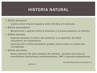  Sífilis primaria
 Lesión inicial chancro aparece entre 10 días y 2 semanas.
 Sífilis secundaria
 Bacteriemia y aparece entre 6 semanas y 6 meses posterior al chancro.
 Sífilis latente
 Aparece durante el primer año posterior a la aparición de sífilis
secundaria sin tratamiento.
 Lesiones de la sífilis secundaria pueden recurrir pero no suelen ser
contagiosas.
 Sífilis terciaria
 Suele aparecer 20 años después de latencia , durante esta fase se
manifiestan alteraciones cardiovasculares, SNC y musculo esqueléticas.
WILLIAMS GINECOLOGIA 2 DA EDICION P 79
CAPITULO 3
HISTORIA NATURAL
 