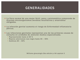  La flora normal de una mujer fértil, sana y asintomática comprende de
diversos microorganismos aerobios facultativos y anaerobios
obligados.
 La infección genital aumenta el riesgo de Enfermedad inflamatoria
pélvica.
 Las infecciones genitales representan una de las primeras causas de
consulta en unidades de atención medica especializada.
 Representando hasta el 20 %
 Mujeres americanas raza negra hasta 45 – 55%
 Asiáticos 20 – 30%
Williams ginecología 2da edición p: 64 capitulo 3
GENERALIDADES
 
