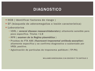  HCB ( Identificar factores de riesgo )
 EF (búsqueda de adenomegalias o lesión característica)
 Laboratorios
 VDRL ( veneral disease ressearchlaboratory) altamente sensible pero
poco especifica. Titulos >1:8
 RPR ( examen de la Regina plasmática )
 Pruebas de FTA ABS (fluorecent treponemal antibody-asorption)
altamente especifica y se confirma diagnostico a sustentado por
VRDL positivo.
 Aglutinación de partículas de treponema pallidum ( TP-PA)
WILLIAMS GINECOLOGIA 2 DA EDICION P 79 CAPITULO 3
DIAGNOSTICO
 
