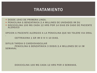  DESDE 1943 DE PRIMERA LINEA.
 PENICILINA G BENZATINICA 2.4 MILLINES DE UNIDADES IM DU
 DOCICICLINA 100 MG CADA 12 HRS POR 14 DIAS EN CASO DE PACIENTE
ALERGICO
OPCION A PACEINTE ALERGICO A LA PENICILINA QUE NO TOLERE VIA ORAL
.
CEFTRIAXINA 1 GR IM O IV X 10 DIAS.
SIFILIS TARDIA O CARDIOVASCULAR
PENICILINA G BENZATINICA 3 DOSIS 2.4 MILLONES DE UI IM
SEMANAL
DOXICICLINA 100 MG CADA 12 HRS POR 4 SEMANAS.
TRATAMIENTO
 