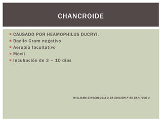  CAUSADO POR HEAMOPHILUS DUCRYI.
 Bacilo Gram negativo
 Aerobio facultativo
 Móvil
 Incubación de 3 – 10 días
WILLIAMS GINECOLOGIA 2 DA EDICION P 80 CAPITULO 3
CHANCROIDE
 