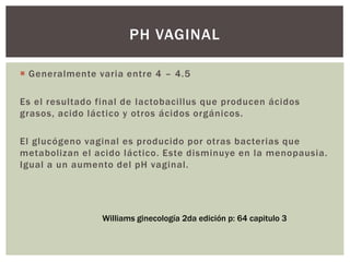  Generalmente varia entre 4 – 4.5
Es el resultado final de lactobacillus que producen ácidos
grasos, acido láctico y otros ácidos orgánicos.
El glucógeno vaginal es producido por otras bacterias que
metabolizan el acido láctico. Este disminuye en la menopausia.
Igual a un aumento del pH vaginal.
PH VAGINAL
Williams ginecología 2da edición p: 64 capitulo 3
 
