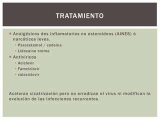 Analgésicos des inflamatorios no esteroideos (AINES) ò
narcóticos leves.
 Paracetamol / codeína
 Lidocaína crema
 Antivíricos
 Aciclovir
 Famciclovir
 valaciclovir
Aceleran cicatrización pero no erradican el virus ni modifican la
evolución de las infecciones recurrentes.
TRATAMIENTO
 