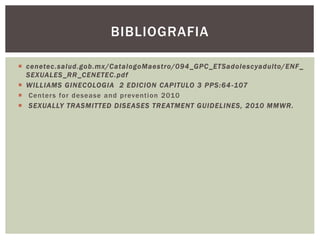  cenetec.salud.gob.mx/CatalogoMaestro/094_GPC_ETSadolescyadulto/ENF_
SEXUALES_RR_CENETEC.pdf
 WILLIAMS GINECOLOGIA 2 EDICION CAPITULO 3 PPS:64 -107
 Centers for desease and prevention 2010
 SEXUALLY TRASMITTED DISEASES TREATMENT GUIDELINES, 2010 MMWR.
BIBLIOGRAFIA
 