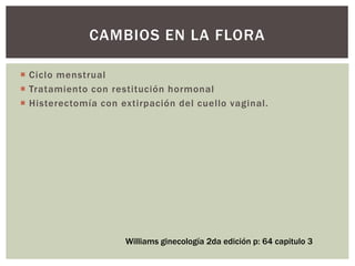  Ciclo menstrual
 Tratamiento con restitución hormonal
 Histerectomía con extirpación del cuello vaginal.
CAMBIOS EN LA FLORA
Williams ginecología 2da edición p: 64 capitulo 3
 