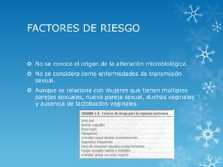 FACTORES DE RIESGO

 No se conoce el origen de la alteración microbiológica.
 No se considera como enfermedades de transmisión
sexual.
 Aunque se relaciona con mujeres que tienen múltiples
parejas sexuales, nueva pareja sexual, duchas vaginales
y ausencia de lactobacilos vaginales.

 
