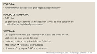 ETIOLOGÍA.-
◦ Haemomphilus ducreyi bacilo gram negativo,aerobio facultativo
PERIODO DE INCUBACIÓN.-
- 3-10 días
- Es probable que penetre al hospedador través de una solución de
continuidad en la piel o alguna mucosa.
SÍNTOMAS.-
- Una pápula eritematosa que se convierte en pústula y se ulcera en 48 h.
- Los bordes de estas ulceras dolorosas
- Lesiones contiene pus y si se infectan  Fetidas
- Más común  Horquilla, clítoris, labios
- Ulceras en CU y vagina  NO son dolorosas
Infecciones ginecológicas, cap. 3 “Ginecología, Williams.- 2° ed”
 