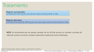Régimen recomendado
La doxiciclina 100 mg por vía oral dos veces al día durante 21 días
Tratamiento
Régimen alternativo
La eritromicina base de 500 mg por vía oral cuatro veces al día durante 21 días
Sexually Transmitted Diseases Treatment Guidelines, 2010 Prepared by Kimberly A.
Workowski, MD Department of health and human services Centers for Disease Control
and Prevention.
Infecciones ginecológicas, cap. 3 “Ginecología, Williams.- 2° ed”
NOTA: Se recomienda que las parejas sexuales de los 60 días previos se sometan a prueba de
infección uretral o cervical y reciban tratamiento tradicional contra Chlamydia.
 