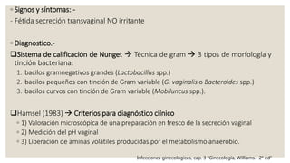 ◦ Signos y síntomas:.-
- Fétida secreción transvaginal NO irritante
◦ Diagnostico.-
Sistema de calificación de Nunget  Técnica de gram  3 tipos de morfología y
tinción bacteriana:
1. bacilos gramnegativos grandes (Lactobacillus spp.)
2. bacilos pequeños con tinción de Gram variable (G. vaginalis o Bacteroides spp.)
3. bacilos curvos con tinción de Gram variable (Mobiluncus spp.).
Hamsel (1983)  Criterios para diagnóstico clínico
◦ 1) Valoración microscópica de una preparación en fresco de la secreción vaginal
◦ 2) Medición del pH vaginal
◦ 3) Liberación de aminas volátiles producidas por el metabolismo anaerobio.
Infecciones ginecológicas, cap. 3 “Ginecología, Williams.- 2° ed”
 