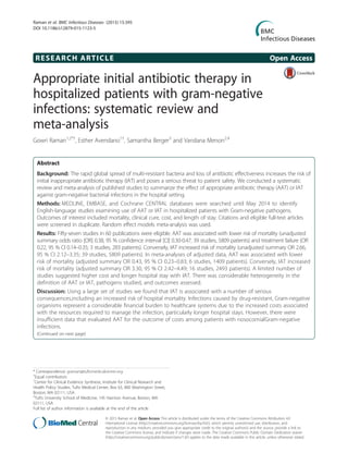 RESEARCH ARTICLE Open Access
Appropriate initial antibiotic therapy in
hospitalized patients with gram-negative
infections: systematic review and
meta-analysis
Gowri Raman1,2*†
, Esther Avendano1†
, Samantha Berger3
and Vandana Menon2,4
Abstract
Background: The rapid global spread of multi-resistant bacteria and loss of antibiotic effectiveness increases the risk of
initial inappropriate antibiotic therapy (IAT) and poses a serious threat to patient safety. We conducted a systematic
review and meta-analysis of published studies to summarize the effect of appropriate antibiotic therapy (AAT) or IAT
against gram-negative bacterial infections in the hospital setting.
Methods: MEDLINE, EMBASE, and Cochrane CENTRAL databases were searched until May 2014 to identify
English-language studies examining use of AAT or IAT in hospitalized patients with Gram-negative pathogens.
Outcomes of interest included mortality, clinical cure, cost, and length of stay. Citations and eligible full-text articles
were screened in duplicate. Random effect models meta-analysis was used.
Results: Fifty-seven studies in 60 publications were eligible. AAT was associated with lower risk of mortality (unadjusted
summary odds ratio [OR] 0.38, 95 % confidence interval [CI] 0.30-0.47, 39 studies, 5809 patients) and treatment failure (OR
0.22, 95 % CI 0.14–0.35; 3 studies, 283 patients). Conversely, IAT increased risk of mortality (unadjusted summary OR 2.66,
95 % CI 2.12–3.35; 39 studies, 5809 patients). In meta-analyses of adjusted data, AAT was associated with lower
risk of mortality (adjusted summary OR 0.43, 95 % CI 0.23–0.83; 6 studies, 1409 patients). Conversely, IAT increased
risk of mortality (adjusted summary OR 3.30, 95 % CI 2.42–4.49; 16 studies, 2493 patients). A limited number of
studies suggested higher cost and longer hospital stay with IAT. There was considerable heterogeneity in the
definition of AAT or IAT, pathogens studied, and outcomes assessed.
Discussion: Using a large set of studies we found that IAT is associated with a number of serious
consequences,including an increased risk of hospital mortality. Infections caused by drug-resistant, Gram-negative
organisms represent a considerable financial burden to healthcare systems due to the increased costs associated
with the resources required to manage the infection, particularly longer hospital stays. However, there were
insufficient data that evaluated AAT for the outcome of costs among patients with nosocomialGram-negative
infections.
(Continued on next page)
* Correspondence: graman@tuftsmedicalcenter.org
†
Equal contributors
1
Center for Clinical Evidence Synthesis, Institute for Clinical Research and
Health Policy Studies, Tufts Medical Center, Box 63, 800 Washington Street,
Boston, MA 02111, USA
2
Tufts University School of Medicine, 145 Harrison Avenue, Boston, MA
02111, USA
Full list of author information is available at the end of the article
© 2015 Raman et al. Open Access This article is distributed under the terms of the Creative Commons Attribution 4.0
International License (http://creativecommons.org/licenses/by/4.0/), which permits unrestricted use, distribution, and
reproduction in any medium, provided you give appropriate credit to the original author(s) and the source, provide a link to
the Creative Commons license, and indicate if changes were made. The Creative Commons Public Domain Dedication waiver
(http://creativecommons.org/publicdomain/zero/1.0/) applies to the data made available in this article, unless otherwise stated.
Raman et al. BMC Infectious Diseases (2015) 15:395
DOI 10.1186/s12879-015-1123-5
 