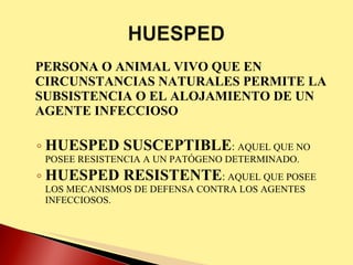 PERSONA O ANIMAL VIVO QUE EN CIRCUNSTANCIAS NATURALES PERMITE LA SUBSISTENCIA O EL ALOJAMIENTO DE UN AGENTE INFECCIOSO HUESPED SUSCEPTIBLE :  AQUEL QUE NO POSEE RESISTENCIA A UN PATÓGENO DETERMINADO. HUESPED RESISTENTE :  AQUEL QUE POSEE LOS MECANISMOS DE DEFENSA CONTRA LOS AGENTES INFECCIOSOS.  