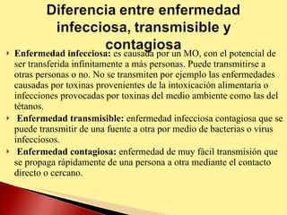 Enfermedad infecciosa:  es causada por un MO, con el potencial de ser transferida infinitamente a más personas. Puede transmitirse a otras personas o no. No se transmiten por ejemplo las enfermedades causadas por toxinas provenientes de la intoxicación alimentaria o infecciones provocadas por toxinas del medio ambiente como las del tétanos. Enfermedad transmisible:  enfermedad infecciosa contagiosa que se puede transmitir de una fuente a otra por medio de bacterias o virus infecciosos. Enfermedad contagiosa:  enfermedad de muy fácil transmisión que se propaga rápidamente de una persona a otra mediante el contacto directo o cercano.  