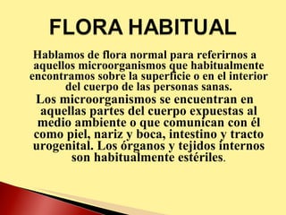 Hablamos de flora normal para referirnos a aquellos microorganismos que habitualmente encontramos sobre la superficie o en el interior del cuerpo de las personas sanas. Los microorganismos se encuentran en aquellas partes del cuerpo expuestas al medio ambiente o que comunican con él como piel, nariz y boca, intestino y tracto urogenital. Los órganos y tejidos internos son habitualmente estériles . 