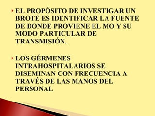 EL PROPÓSITO DE INVESTIGAR UN BROTE ES IDENTIFICAR LA FUENTE DE DONDE PROVIENE EL MO Y SU MODO PARTICULAR DE TRANSMISIÓN. LOS GÉRMENES INTRAHOSPITALARIOS SE DISEMINAN CON FRECUENCIA A TRAVÉS DE LAS MANOS DEL PERSONAL 