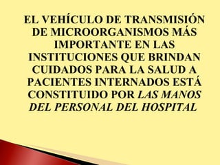 EL VEHÍCULO DE TRANSMISIÓN DE MICROORGANISMOS MÁS IMPORTANTE EN LAS INSTITUCIONES QUE BRINDAN CUIDADOS PARA LA SALUD A PACIENTES INTERNADOS ESTÁ CONSTITUIDO POR  LAS MANOS DEL PERSONAL DEL HOSPITAL  