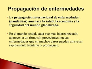 La propagación internacional de enfermedades (pandemias) amenaza la salud, la economía y la seguridad del mundo globalizado. En el mundo actual, cada vez más interconectado, aparecen a un ritmo sin precedentes nuevas enfermedades que en muchos casos pueden atravesar rápidamente fronteras y propagarse. 