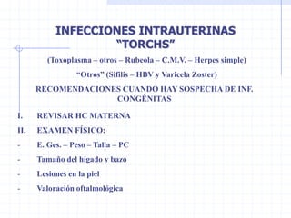 INFECCIONES INTRAUTERINAS
                   “TORCHS”
         (Toxoplasma – otros – Rubeola – C.M.V. – Herpes simple)
                  “Otros” (Sifilis – HBV y Varicela Zoster)
      RECOMENDACIONES CUANDO HAY SOSPECHA DE INF.
                    CONGÉNITAS

I.    REVISAR HC MATERNA
II.   EXAMEN FÍSICO:
-     E. Ges. – Peso – Talla – PC
-     Tamaño del hígado y bazo
-     Lesiones en la piel
-     Valoración oftalmológica
 