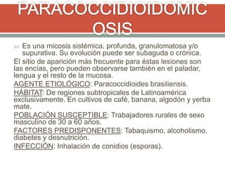  Es una micosis sistémica, profunda, granulomatosa y/o
supurativa. Su evolución puede ser subaguda o crónica.
El sitio de aparición más frecuente para éstas lesiones son
las encías, pero pueden observarse también en el paladar,
lengua y el resto de la mucosa.
AGENTE ETIOLÓGICO: Paracoccidioides brasiliensis.
HÁBITAT: De regiones subtropicales de Latinoamérica
exclusivamente. En cultivos de café, banana, algodón y yerba
mate.
POBLACIÓN SUSCEPTIBLE: Trabajadores rurales de sexo
masculino de 30 a 60 años.
FACTORES PREDISPONENTES: Tabaquismo, alcoholismo,
diabetes y desnutrición.
INFECCIÓN: Inhalación de conidios (esporas).
 