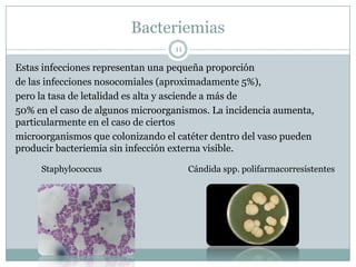 Bacteriemias
11
Estas infecciones representan una pequeña proporción
de las infecciones nosocomiales (aproximadamente 5%),
pero la tasa de letalidad es alta y asciende a más de
50% en el caso de algunos microorganismos. La incidencia aumenta,
particularmente en el caso de ciertos
microorganismos que colonizando el catéter dentro del vaso pueden
producir bacteriemia sin infección externa visible.
Staphylococcus Cándida spp. polifarmacorresistentes
 
