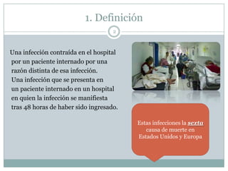 1. Definición
Una infección contraída en el hospital
por un paciente internado por una
razón distinta de esa infección.
Una infección que se presenta en
un paciente internado en un hospital
en quien la infección se manifiesta
tras 48 horas de haber sido ingresado.
2
Estas infecciones la sexta
causa de muerte en
Estados Unidos y Europa
 