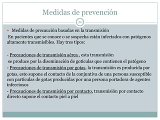 Medidas de prevención
20
 Medidas de precaución basadas en la transmisión
En pacientes que se conoce o se sospecha están infectados con patógenos
altamente transmisibles. Hay tres tipos:
- Precauciones de transmisión aérea , esta transmisión
se produce por la diseminación de gotículas que contienen el patógeno
- Precauciones de transmisión por gotas, la transmisión es producida por
gotas, esto supone el contacto de la conjuntiva de una persona susceptible
con partículas de gotas producidas por una persona portadora de agentes
infecciosos
- Precauciones de transmisión por contacto, transmisión por contacto
directo supone el contacto piel a piel
 