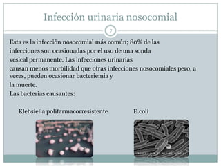 Infección urinaria nosocomial
7
Esta es la infección nosocomial más común; 80% de las
infecciones son ocasionadas por el uso de una sonda
vesical permanente. Las infecciones urinarias
causan menos morbilidad que otras infecciones nosocomiales pero, a
veces, pueden ocasionar bacteriemia y
la muerte.
Las bacterias causantes:
Klebsiella polifarmacorresistente E.coli
 
