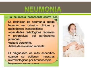  La neumonía nosocomial ocurre con
más frecuencia en pacientes
conectados a respiradores en unidades
de cuidados intensivos.
 La tasa de incidencia de neumonía es
de 3%.
 Hay una alta tasa de letalidad por
neumonía relacionada con el uso de
respirador.
 Los microorganismos que colonizan el
estómago, las vías respiratorias
superiores y los bronquios causando
neumonía pueden ser:
 Endógenos: aparato digestivo o nariz y
garganta
 •Exógenos: provenientes del equipo
respiratorio contaminado
La definición de neumonía puede
basarse en criterios clínicos y
radiológicos inespecíficos:
•opacidades radiológicas recientes
y progresivas del parénquima
pulmonar,
•esputo purulento,
•fiebre de iniciación reciente.
El diagnóstico es más específico
cuando se obtienen muestras
microbiológicas por broncoscopia
 