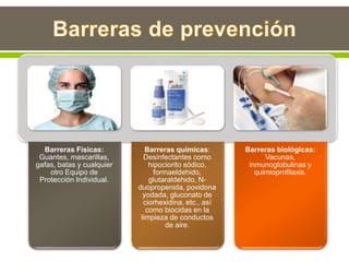 Barreras Físicas:
Guantes, mascarillas,
gafas, batas y cualquier
otro Equipo de
Protección Individual.
Barreras químicas:
Desinfectantes como
hipociorito sódico,
formaeldehido,
glutaraldehido, N-
duopropenida, povidona
yodada, gluconato de
ciorhexidina, etc., así
como biocidas en la
limpieza de conductos
de aire.
Barreras biológicas:
Vacunas,
inmunoglobulinas y
quimioprofilaxis.
 