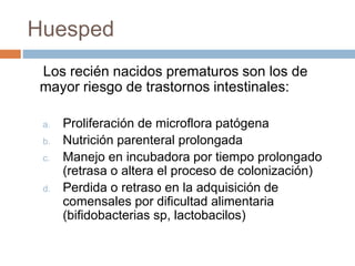 Huesped
Los recién nacidos prematuros son los de
mayor riesgo de trastornos intestinales:
a. Proliferación de microflora patógena
b. Nutrición parenteral prolongada
c. Manejo en incubadora por tiempo prolongado
(retrasa o altera el proceso de colonización)
d. Perdida o retraso en la adquisición de
comensales por dificultad alimentaria
(bifidobacterias sp, lactobacilos)
 