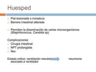 Huesped
 Piel lesionada o inmadura
 Barrera intestinal alterada
 Permiten la diseminación de varios microorganismos
(Staphilococcus, Candida sp)
Complicaciones
 Cirugía intestinal
 NPT prolongada
 Íleo
Estado critico: ventilación mecánica neumonía
asociada a ventilador
 