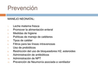 Prevención
MANEJO NEONATAL:
1. Leche materna fresca
2. Promover la alimentación enteral
3. Medidas de higiene
4. Políticas de manejo de catéteres
5. Tipos de catéter
6. Filtros para las líneas intravenosas
7. Uso de probióticos
8. Restricción del uso de bloqueadores H2, esteroides
9. Administración de antibióticos
10. Administración de NPT
11. Prevención de Neumonía asociada a ventilador
 