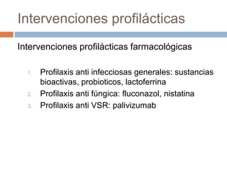 Intervenciones profilácticas
Intervenciones profilácticas farmacológicas
1. Profilaxis anti infecciosas generales: sustancias
bioactivas, probioticos, lactoferrina
2. Profilaxis anti fúngica: fluconazol, nistatina
3. Profilaxis anti VSR: palivizumab
 