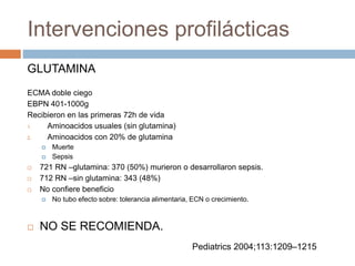 Intervenciones profilácticas
GLUTAMINA
ECMA doble ciego
EBPN 401-1000g
Recibieron en las primeras 72h de vida
1. Aminoacidos usuales (sin glutamina)
2. Aminoacidos con 20% de glutamina
 Muerte
 Sepsis
 721 RN –glutamina: 370 (50%) murieron o desarrollaron sepsis.
 712 RN –sin glutamina: 343 (48%)
 No confiere beneficio
 No tubo efecto sobre: tolerancia alimentaria, ECN o crecimiento.
 NO SE RECOMIENDA.
Pediatrics 2004;113:1209–1215
 