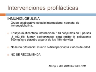 Intervenciones profilácticas
INMUNIGLOBULINA
Grupo colaborativo estudio internacional neonatal de
inmunoglobulina.
 Ensayo multicentrico internacional 113 hospitales en 9 países
3 493 RN fueron aleatorizados para recibir Ig polivalente
500mg/kg o placebo a partir de las 48hr de vida
 No hubo diferencia: muerte o discapacidad a 2 años de edad
 NO SE RECOMIENDA
N Engl J Med 2011;365:1201–1211
 