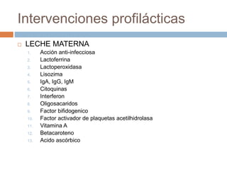 Intervenciones profilácticas
 LECHE MATERNA
1. Acción anti-infecciosa
2. Lactoferrina
3. Lactoperoxidasa
4. Lisozima
5. IgA, IgG, IgM
6. Citoquinas
7. Interferon
8. Oligosacaridos
9. Factor bifidogenico
10. Factor activador de plaquetas acetilhidrolasa
11. Vitamina A
12. Betacaroteno
13. Acido ascórbico
 