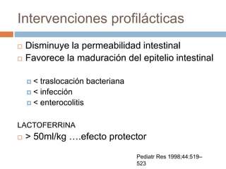 Intervenciones profilácticas
 Disminuye la permeabilidad intestinal
 Favorece la maduración del epitelio intestinal
 < traslocación bacteriana
 < infección
 < enterocolitis
LACTOFERRINA
 > 50ml/kg ….efecto protector
Pediatr Res 1998;44:519–
523
 