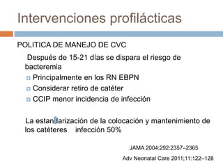 Intervenciones profilácticas
POLITICA DE MANEJO DE CVC
Después de 15-21 días se dispara el riesgo de
bacteremia
 Principalmente en los RN EBPN
 Considerar retiro de catéter
 CCIP menor incidencia de infección
La estandarización de la colocación y mantenimiento de
los catéteres infección 50%
JAMA 2004;292:2357–2365
Adv Neonatal Care 2011;11:122–128
 