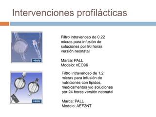 Intervenciones profilácticas
Filtro intravenoso de 0.22
micras para infusión de
soluciones por 96 horas
versión neonatal
Marca: PALL
Modelo: nEO96
Filtro intravenoso de 1.2
micras para infusión de
nutriciones con lípidos,
medicamentos y/o soluciones
por 24 horas versión neonatal
Marca: PALL
Modelo: AEF2NT
 