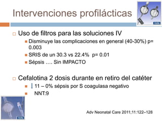 Intervenciones profilácticas
 Uso de filtros para las soluciones IV
 Disminuye las complicaciones en general (40-30%) p=
0.003
 SRIS de un 30.3 vs 22.4% p= 0.01
 Sépsis …. Sin IMPACTO
 Cefalotina 2 dosis durante en retiro del catéter
 11 – 0% sépsis por S coagulasa negativo
 NNT:9
Adv Neonatal Care 2011;11:122–128
 
