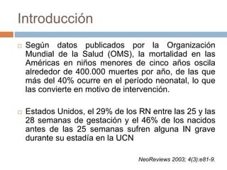 Introducción
 Según datos publicados por la Organización
Mundial de la Salud (OMS), la mortalidad en las
Américas en niños menores de cinco años oscila
alrededor de 400.000 muertes por año, de las que
más del 40% ocurre en el período neonatal, lo que
las convierte en motivo de intervención.
 Estados Unidos, el 29% de los RN entre las 25 y las
28 semanas de gestación y el 46% de los nacidos
antes de las 25 semanas sufren alguna IN grave
durante su estadía en la UCN
NeoReviews 2003; 4(3):e81-9.
 