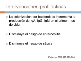 Intervenciones profilácticas
 La colonización por bacteroides incrementa la
producción de IgA, IgG, IgM en el primer mes
de vida.
 Disminuye el riesgo de enterocolitis
 Disminuye el riesgo de sépsis
Pediatrics 2010;125:921–930
 
