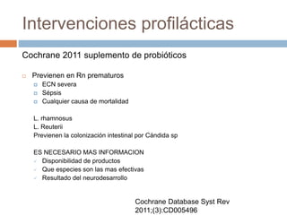 Intervenciones profilácticas
Cochrane 2011 suplemento de probióticos
 Previenen en Rn prematuros
 ECN severa
 Sépsis
 Cualquier causa de mortalidad
L. rhamnosus
L. Reuterii
Previenen la colonización intestinal por Cándida sp
ES NECESARIO MAS INFORMACION
 Disponibilidad de productos
 Que especies son las mas efectivas
 Resultado del neurodesarrollo
Cochrane Database Syst Rev
2011;(3):CD005496
 
